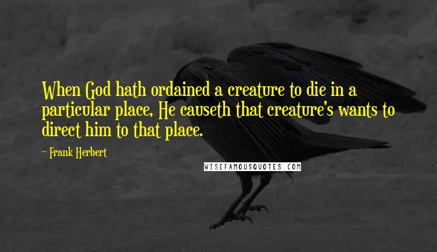 Frank Herbert quotes: When God hath ordained a creature to die in a particular place, He causeth that creature's wants to direct him to that place. Frank Herbert quotes: When God hath ordained a creature to die in a particular place, He causeth that creature's wants to direct him to that place.