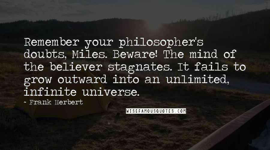 Frank Herbert quotes: Remember your philosopher's doubts, Miles. Beware! The mind of the believer stagnates. It fails to grow outward into an unlimited, infinite universe. Frank Herbert quotes: Remember your philosopher's doubts, Miles. Beware! The mind of the believer stagnates. It fails to grow outward into an unlimited, infinite universe.