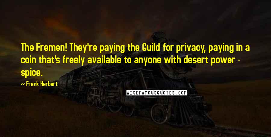 Frank Herbert quotes: The Fremen! They're paying the Guild for privacy, paying in a coin that's freely available to anyone with desert power - spice. Frank Herbert quotes: The Fremen! They're paying the Guild for privacy, paying in a coin that's freely available to anyone with desert power - spice.
