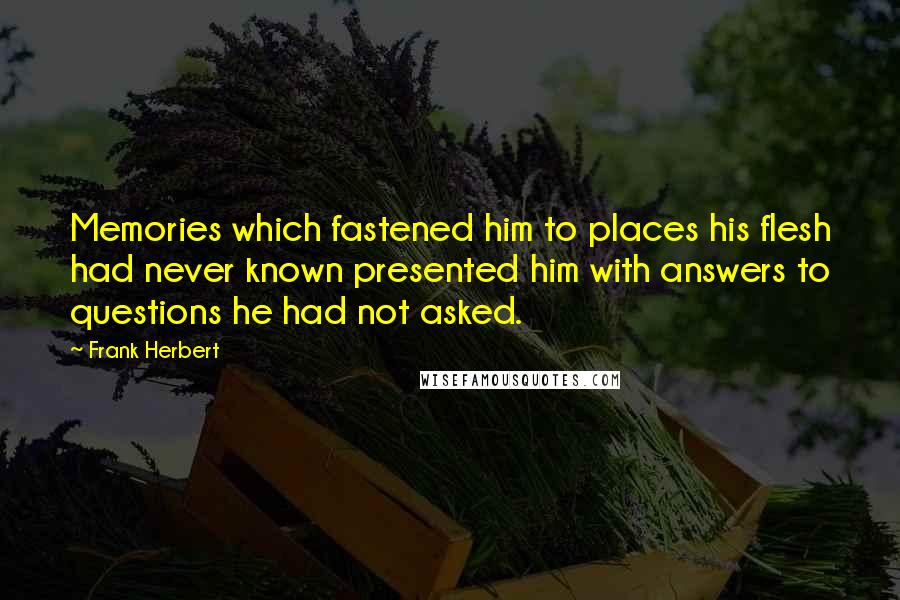 Frank Herbert quotes: Memories which fastened him to places his flesh had never known presented him with answers to questions he had not asked. Frank Herbert quotes: Memories which fastened him to places his flesh had never known presented him with answers to questions he had not asked.