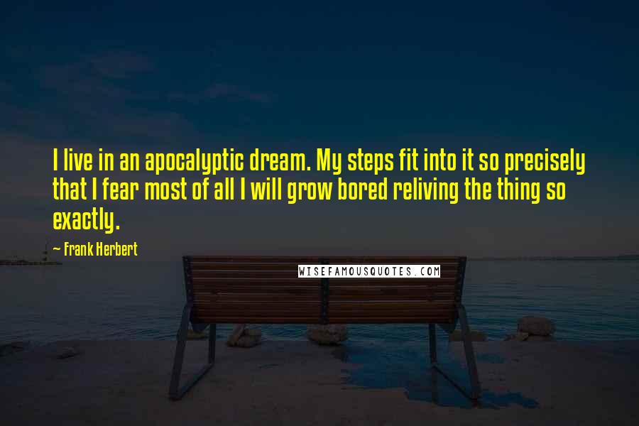 Frank Herbert quotes: I live in an apocalyptic dream. My steps fit into it so precisely that I fear most of all I will grow bored reliving the thing so exactly.