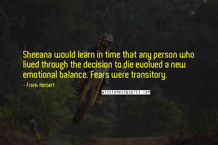 Frank Herbert quotes: Sheeana would learn in time that any person who lived through the decision to die evolved a new emotional balance. Fears were transitory. Frank Herbert quotes: Sheeana would learn in time that any person who lived through the decision to die evolved a new emotional balance. Fears were transitory.