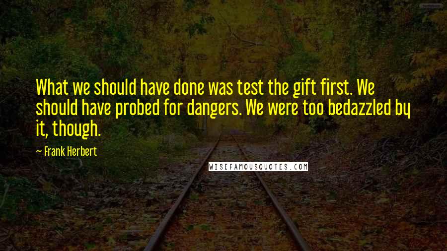 Frank Herbert quotes: What we should have done was test the gift first. We should have probed for dangers. We were too bedazzled by it, though. Frank Herbert quotes: What we should have done was test the gift first. We should have probed for dangers. We were too bedazzled by it, though.