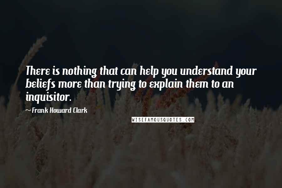 Frank Howard Clark quotes: There is nothing that can help you understand your beliefs more than trying to explain them to an inquisitor.