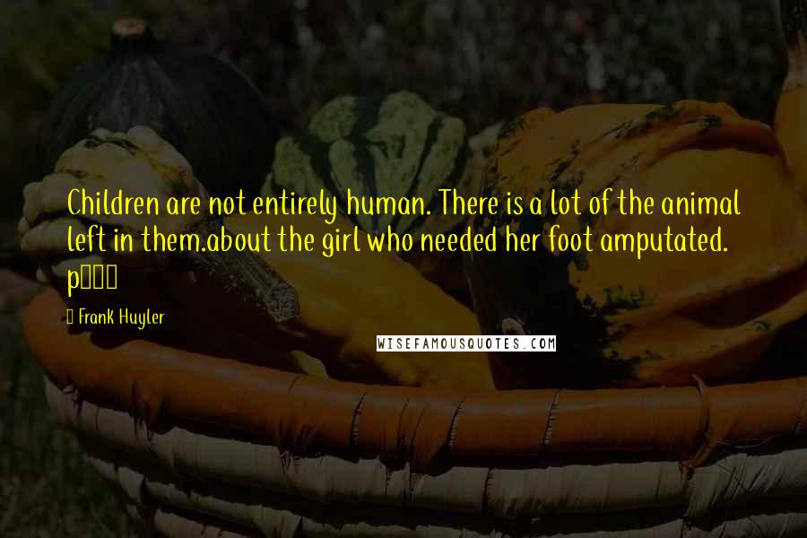 Frank Huyler quotes: Children are not entirely human. There is a lot of the animal left in them.about the girl who needed her foot amputated. p170 Frank Huyler quotes: Children are not entirely human. There is a lot of the animal left in them.about the girl who needed her foot amputated. p170