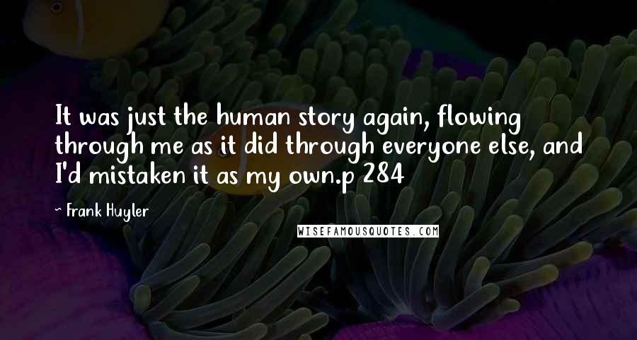 Frank Huyler quotes: It was just the human story again, flowing through me as it did through everyone else, and I'd mistaken it as my own.p 284