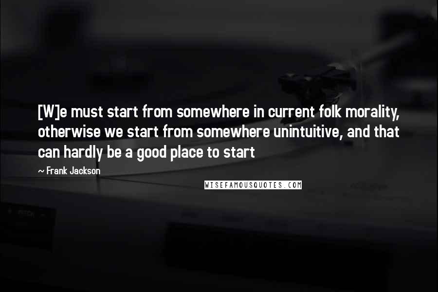 Frank Jackson quotes: [W]e must start from somewhere in current folk morality, otherwise we start from somewhere unintuitive, and that can hardly be a good place to start