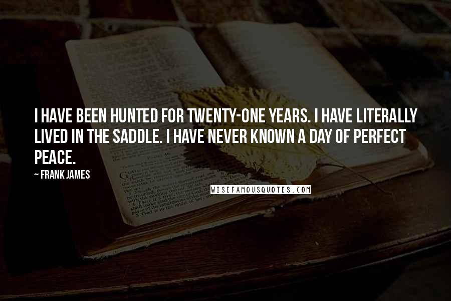Frank James quotes: I have been hunted for twenty-one years. I have literally lived in the saddle. I have never known a day of perfect peace. Frank James quotes: I have been hunted for twenty-one years. I have literally lived in the saddle. I have never known a day of perfect peace.