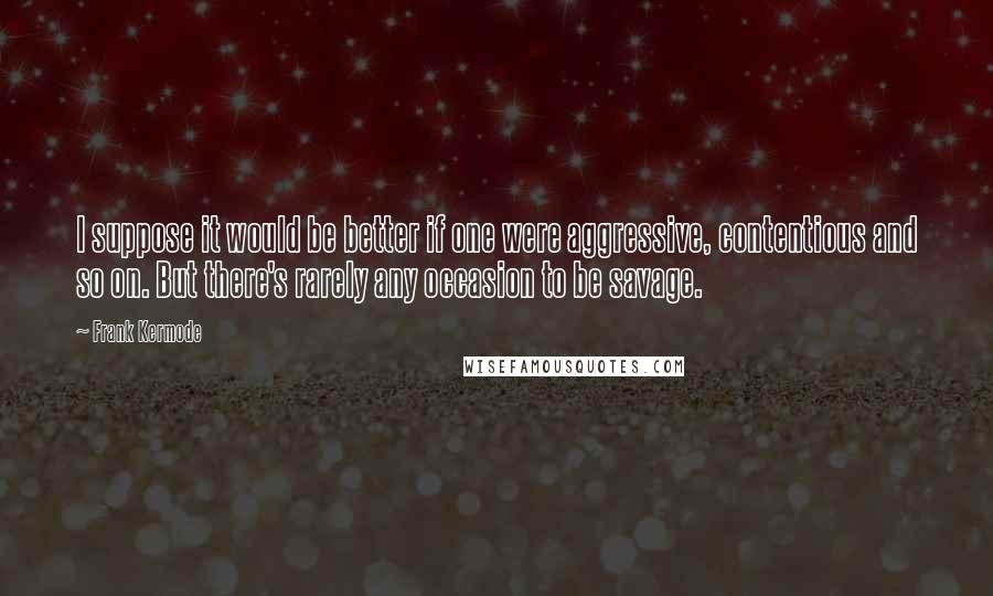 Frank Kermode quotes: I suppose it would be better if one were aggressive, contentious and so on. But there's rarely any occasion to be savage.