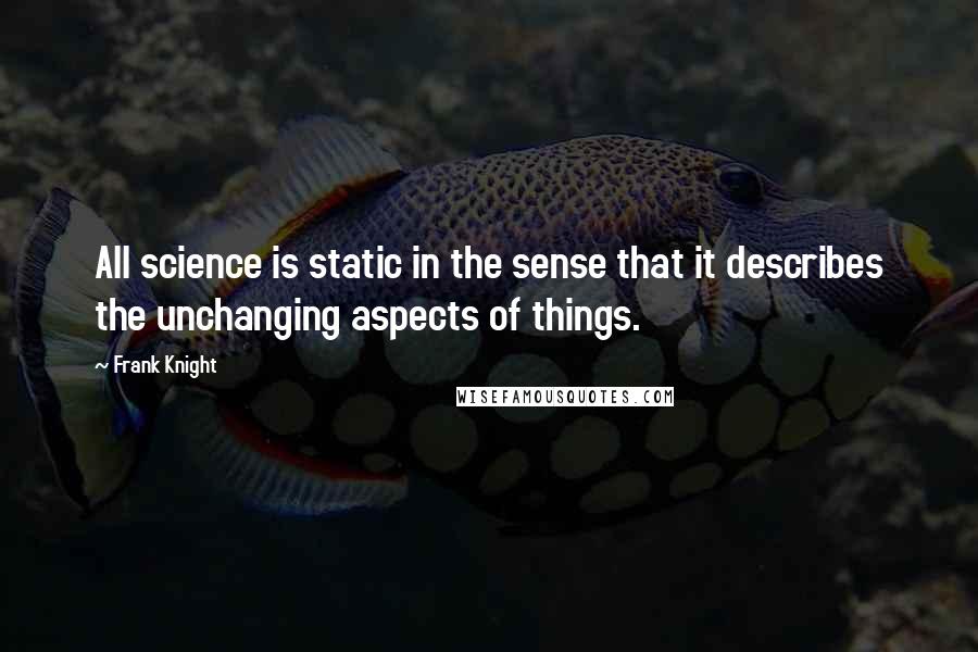 Frank Knight quotes: All science is static in the sense that it describes the unchanging aspects of things.