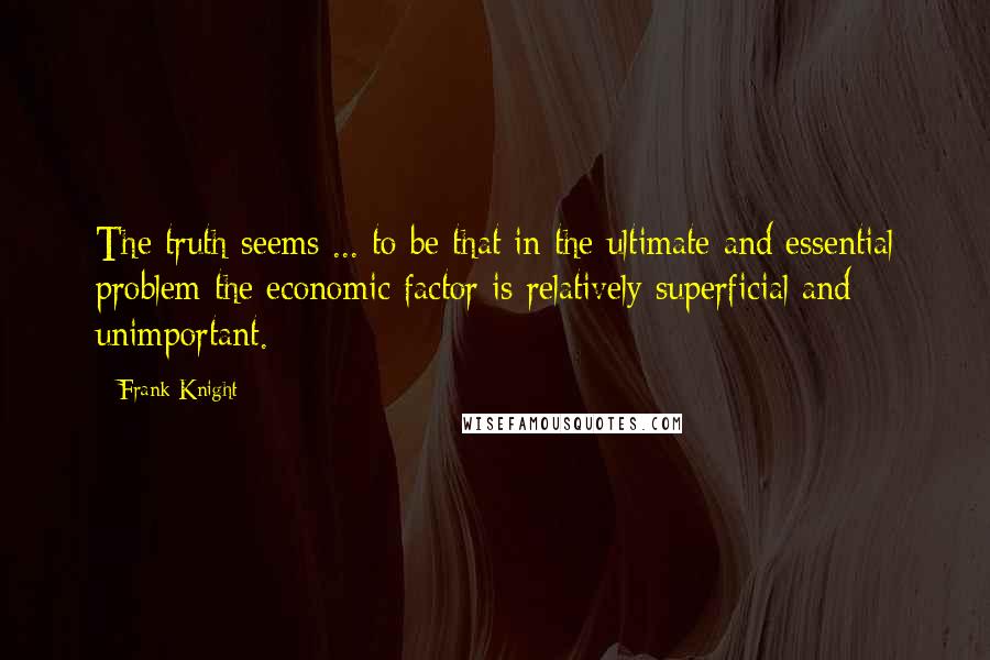 Frank Knight quotes: The truth seems ... to be that in the ultimate and essential problem the economic factor is relatively superficial and unimportant.