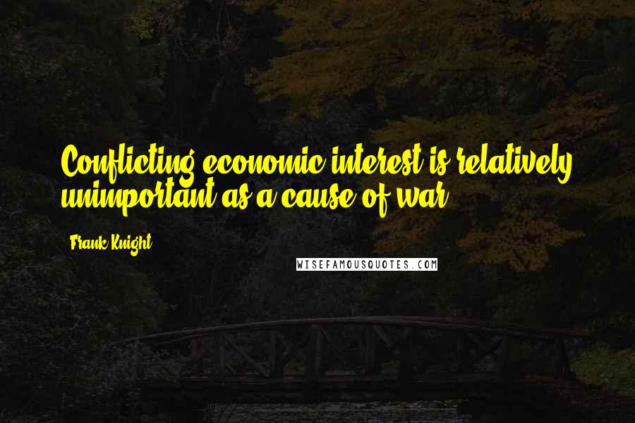 Frank Knight quotes: Conflicting economic interest is relatively unimportant as a cause of war.