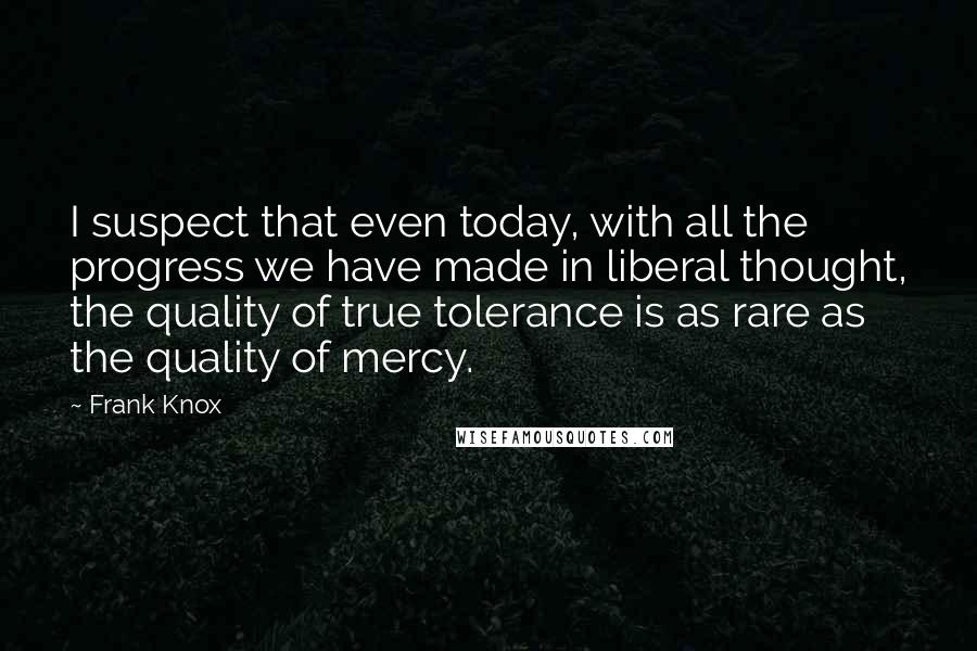 Frank Knox quotes: I suspect that even today, with all the progress we have made in liberal thought, the quality of true tolerance is as rare as the quality of mercy.