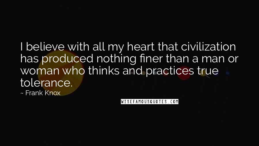 Frank Knox quotes: I believe with all my heart that civilization has produced nothing finer than a man or woman who thinks and practices true tolerance.