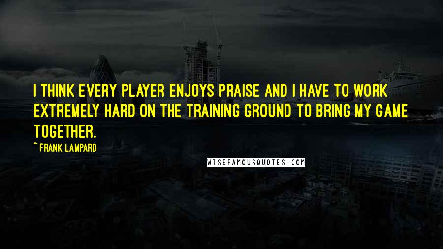 Frank Lampard quotes: I think every player enjoys praise and I have to work extremely hard on the training ground to bring my game together.