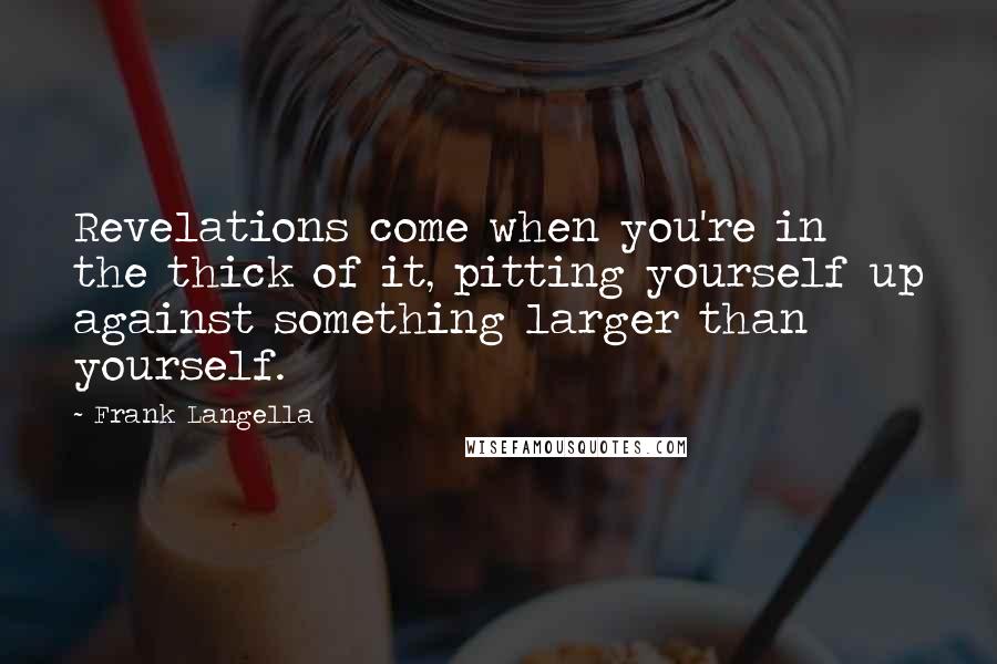 Frank Langella quotes: Revelations come when you're in the thick of it, pitting yourself up against something larger than yourself.