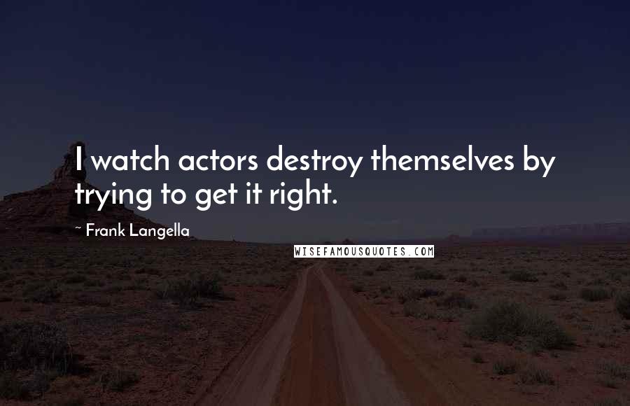 Frank Langella quotes: I watch actors destroy themselves by trying to get it right.