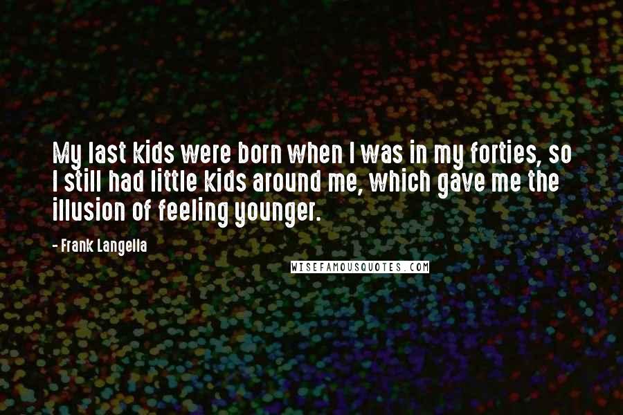 Frank Langella quotes: My last kids were born when I was in my forties, so I still had little kids around me, which gave me the illusion of feeling younger. Frank Langella quotes: My last kids were born when I was in my forties, so I still had little kids around me, which gave me the illusion of feeling younger.