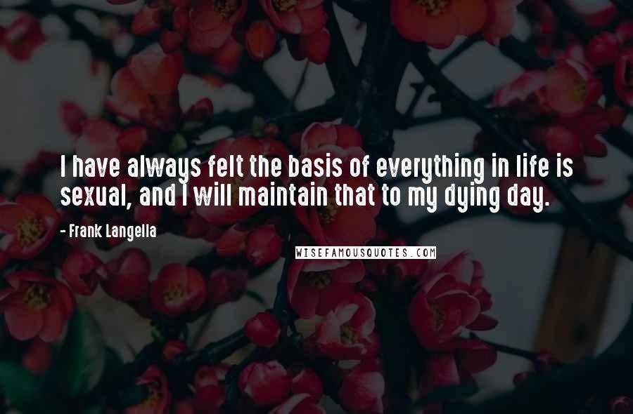 Frank Langella quotes: I have always felt the basis of everything in life is sexual, and I will maintain that to my dying day.