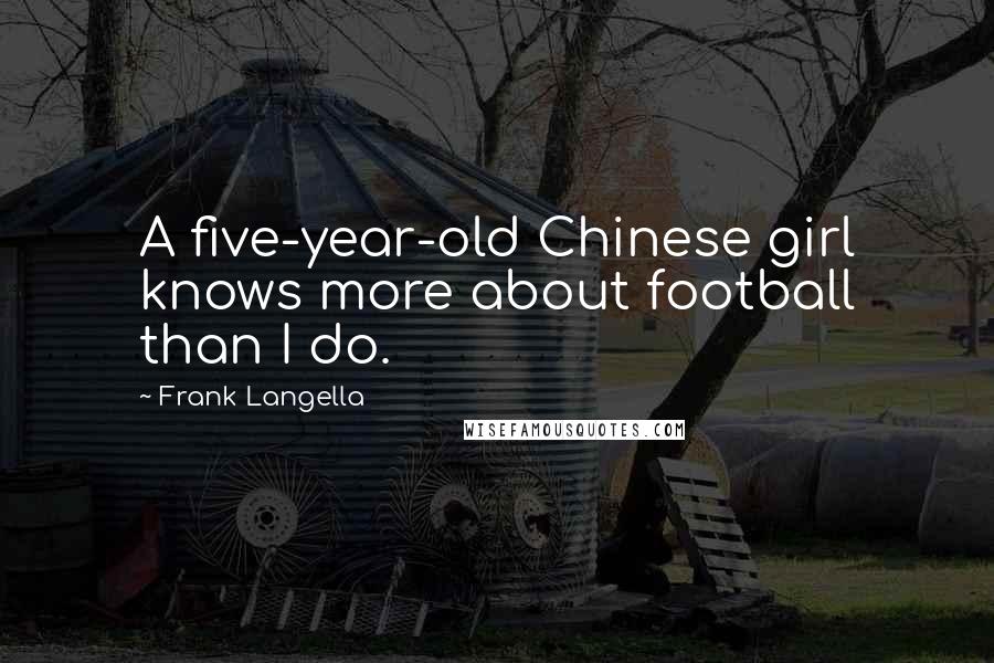 Frank Langella quotes: A five-year-old Chinese girl knows more about football than I do. Frank Langella quotes: A five-year-old Chinese girl knows more about football than I do.