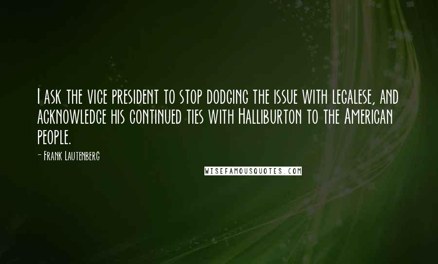 Frank Lautenberg quotes: I ask the vice president to stop dodging the issue with legalese, and acknowledge his continued ties with Halliburton to the American people.