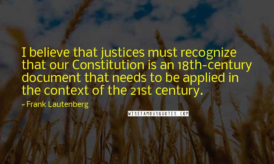 Frank Lautenberg quotes: I believe that justices must recognize that our Constitution is an 18th-century document that needs to be applied in the context of the 21st century.