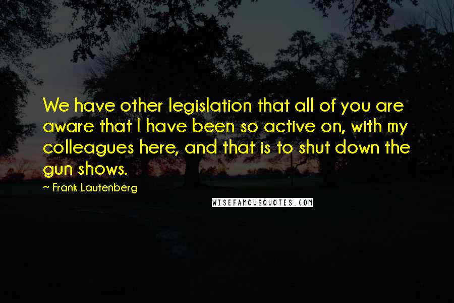 Frank Lautenberg quotes: We have other legislation that all of you are aware that I have been so active on, with my colleagues here, and that is to shut down the gun shows.