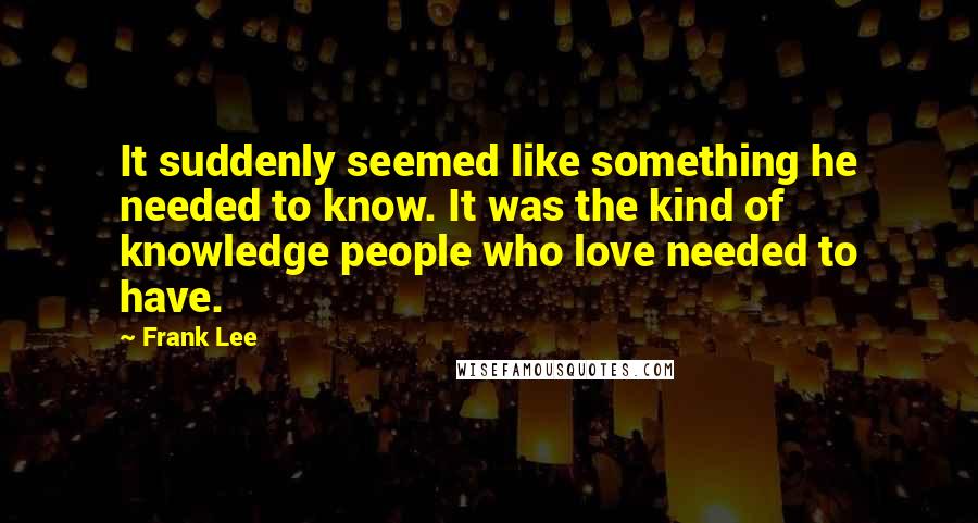 Frank Lee quotes: It suddenly seemed like something he needed to know. It was the kind of knowledge people who love needed to have.