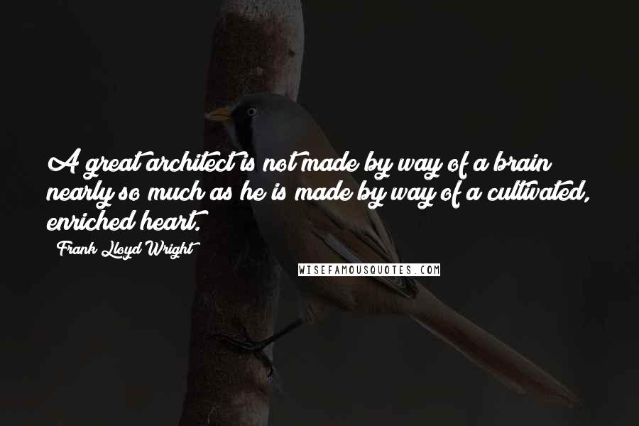 Frank Lloyd Wright quotes: A great architect is not made by way of a brain nearly so much as he is made by way of a cultivated, enriched heart.