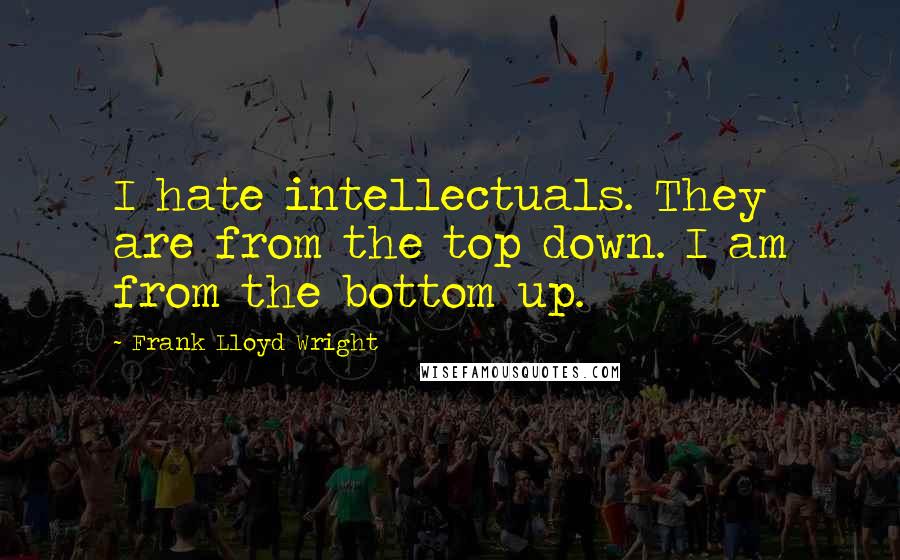 Frank Lloyd Wright quotes: I hate intellectuals. They are from the top down. I am from the bottom up.