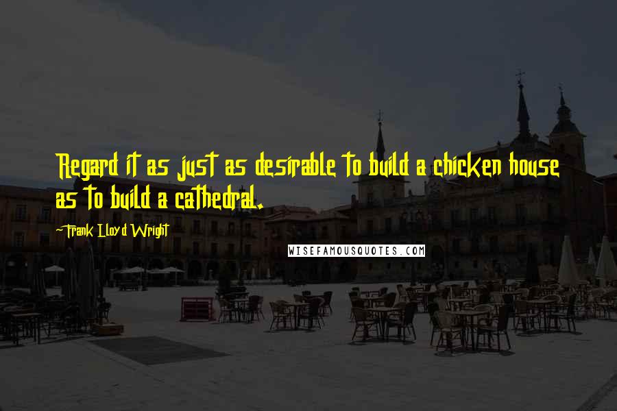 Frank Lloyd Wright quotes: Regard it as just as desirable to build a chicken house as to build a cathedral.