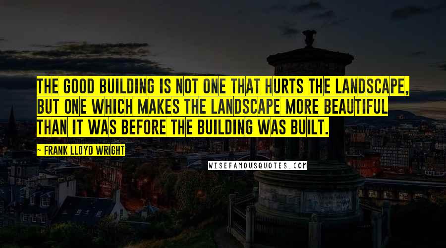 Frank Lloyd Wright quotes: The good building is not one that hurts the landscape, but one which makes the landscape more beautiful than it was before the building was built.