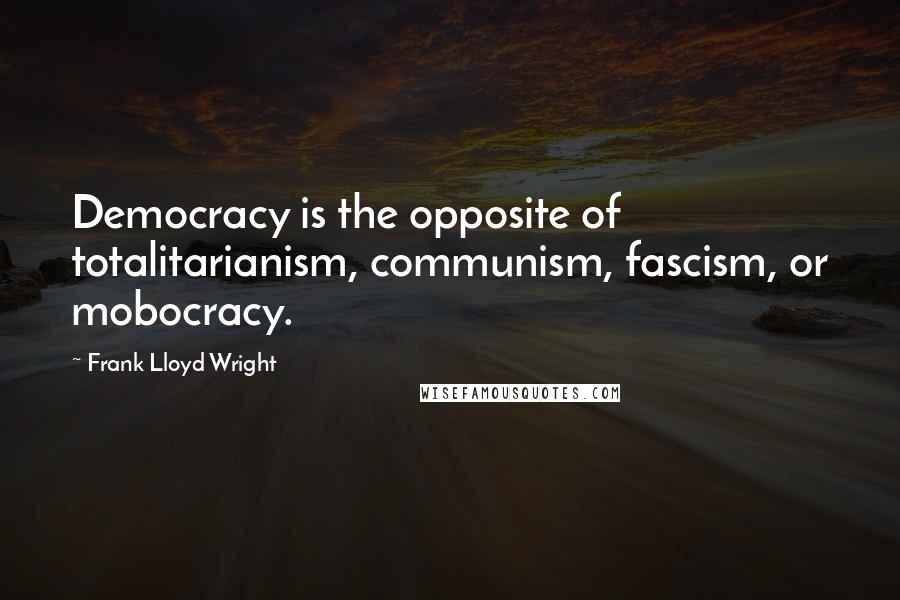 Frank Lloyd Wright quotes: Democracy is the opposite of totalitarianism, communism, fascism, or mobocracy.