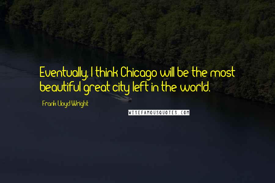 Frank Lloyd Wright quotes: Eventually, I think Chicago will be the most beautiful great city left in the world.