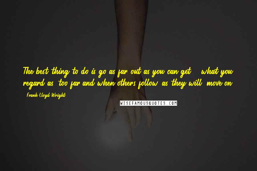 Frank Lloyd Wright quotes: The best thing to do is go as far out as you can get ... what you regard as 'too far'and when others follow, as they will, move on.