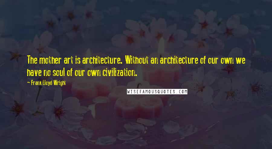 Frank Lloyd Wright quotes: The mother art is architecture. Without an architecture of our own we have no soul of our own civilization.