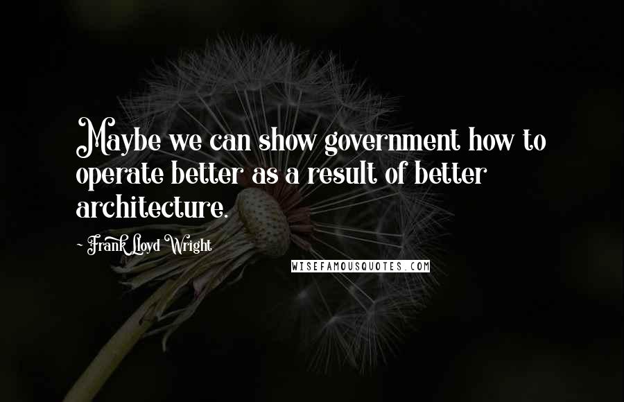 Frank Lloyd Wright quotes: Maybe we can show government how to operate better as a result of better architecture.