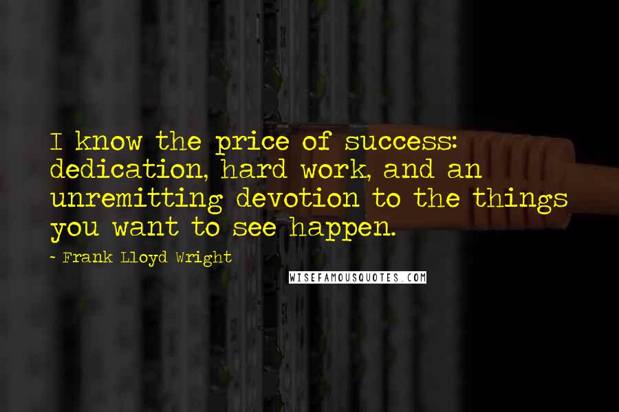 Frank Lloyd Wright quotes: I know the price of success: dedication, hard work, and an unremitting devotion to the things you want to see happen.