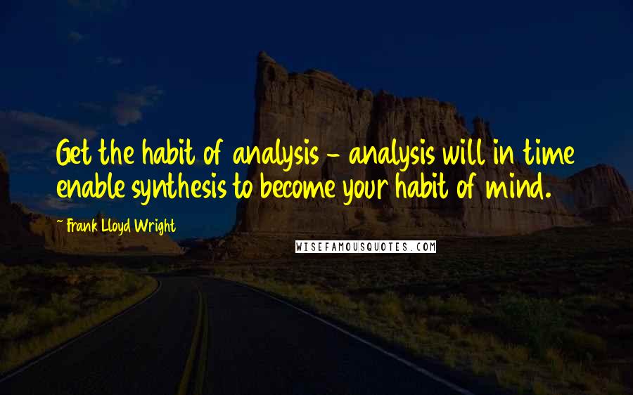 Frank Lloyd Wright quotes: Get the habit of analysis - analysis will in time enable synthesis to become your habit of mind.