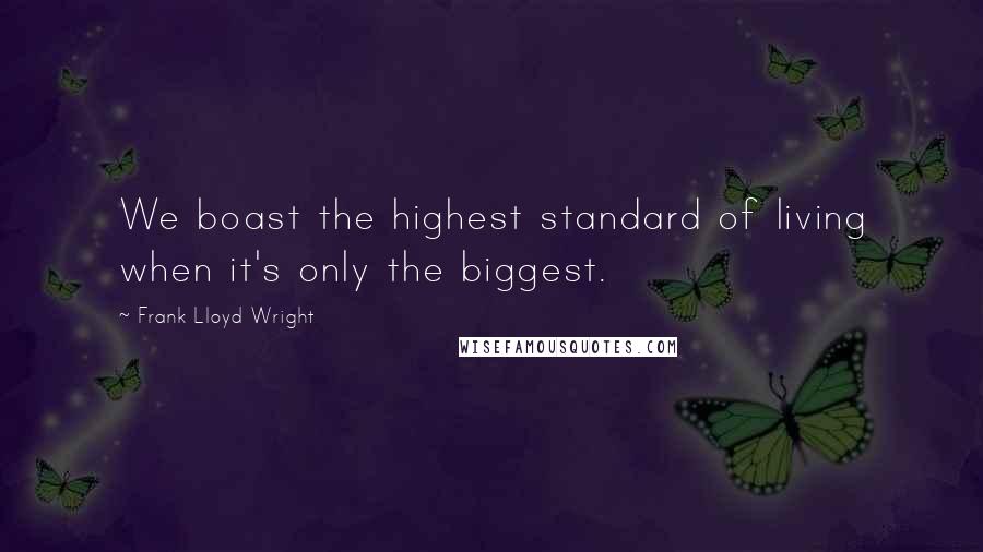 Frank Lloyd Wright quotes: We boast the highest standard of living when it's only the biggest.