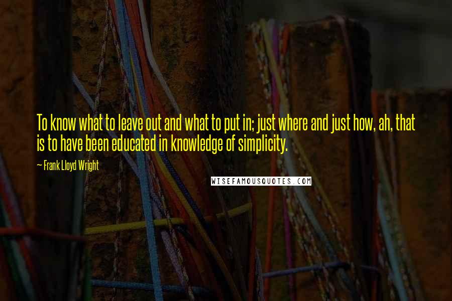 Frank Lloyd Wright quotes: To know what to leave out and what to put in; just where and just how, ah, that is to have been educated in knowledge of simplicity.