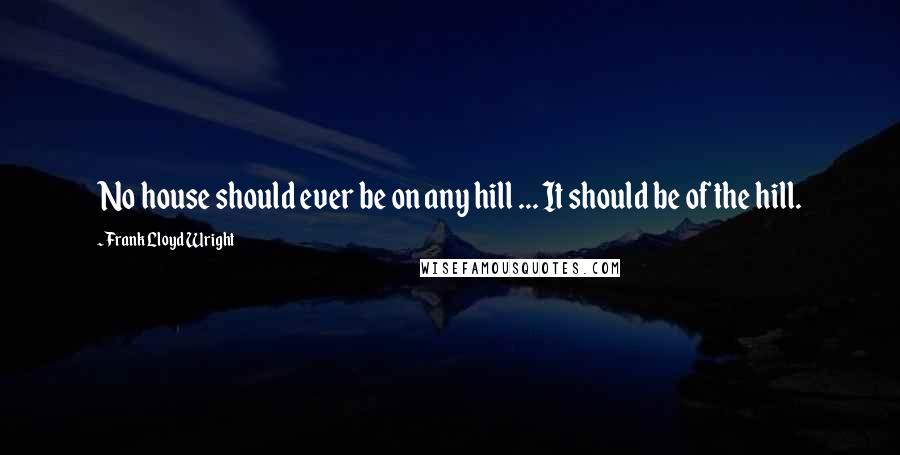 Frank Lloyd Wright quotes: No house should ever be on any hill ... It should be of the hill.