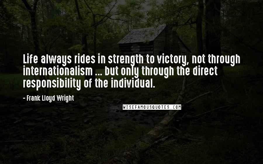Frank Lloyd Wright quotes: Life always rides in strength to victory, not through internationalism ... but only through the direct responsibility of the individual.