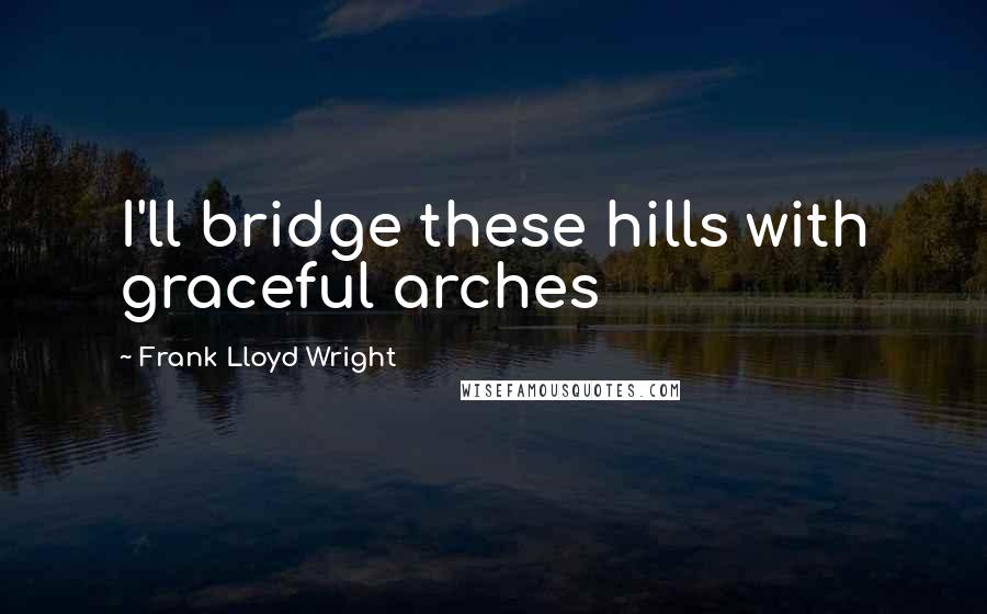 Frank Lloyd Wright quotes: I'll bridge these hills with graceful arches