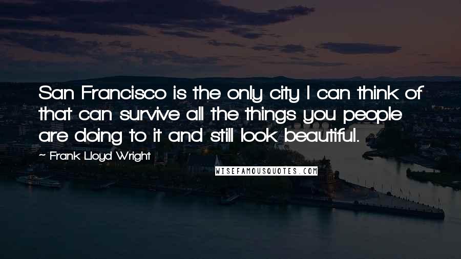 Frank Lloyd Wright quotes: San Francisco is the only city I can think of that can survive all the things you people are doing to it and still look beautiful.