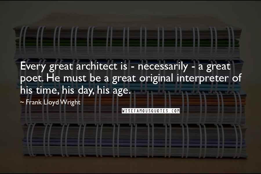 Frank Lloyd Wright quotes: Every great architect is - necessarily - a great poet. He must be a great original interpreter of his time, his day, his age.