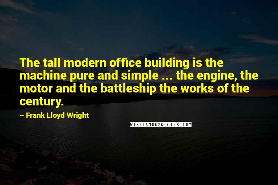 Frank Lloyd Wright quotes: The tall modern office building is the machine pure and simple ... the engine, the motor and the battleship the works of the century.