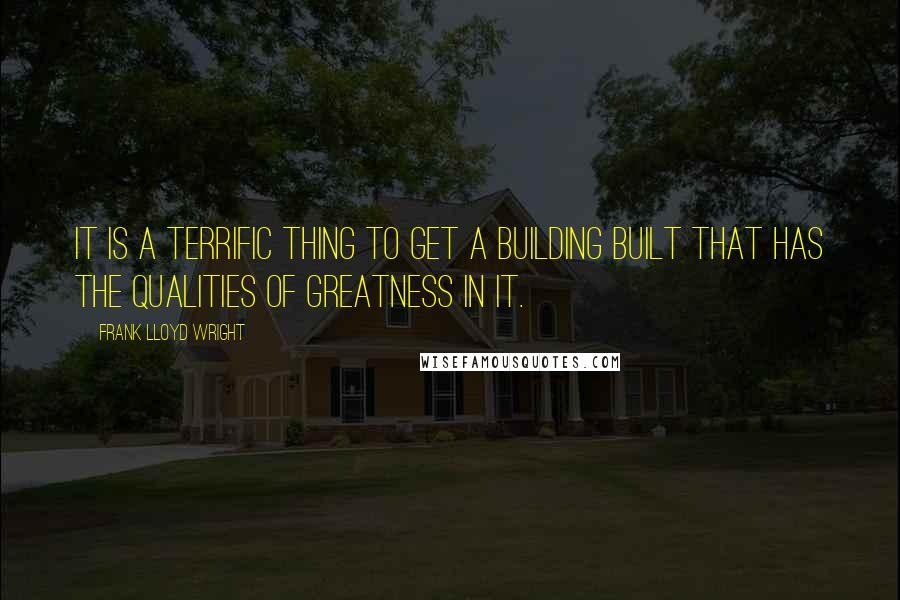 Frank Lloyd Wright quotes: It is a terrific thing to get a building built that has the qualities of greatness in it.