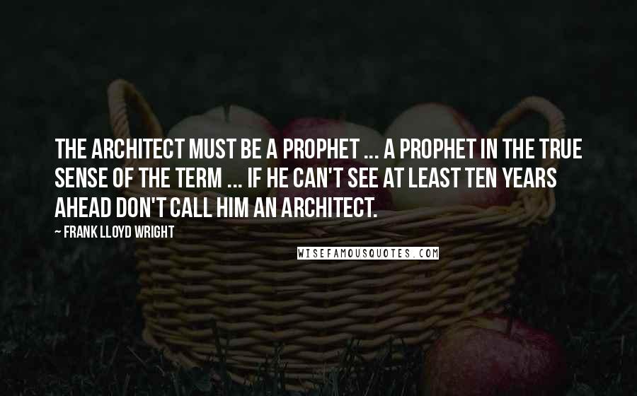 Frank Lloyd Wright quotes: The architect must be a prophet ... a prophet in the true sense of the term ... if he can't see at least ten years ahead don't call him an
