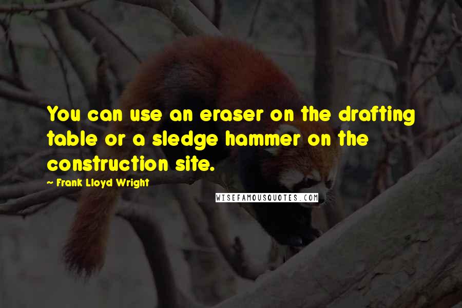 Frank Lloyd Wright quotes: You can use an eraser on the drafting table or a sledge hammer on the construction site.